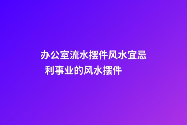 办公室流水摆件风水宜忌  利事业的风水摆件